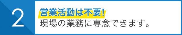 営業活動は不要！ 現場の業務に専念できます。