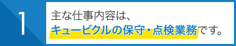 主な仕事内容は、 キュービクルの保守・点検業務です。