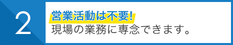 営業活動は不要！ 現場の業務に専念できます。